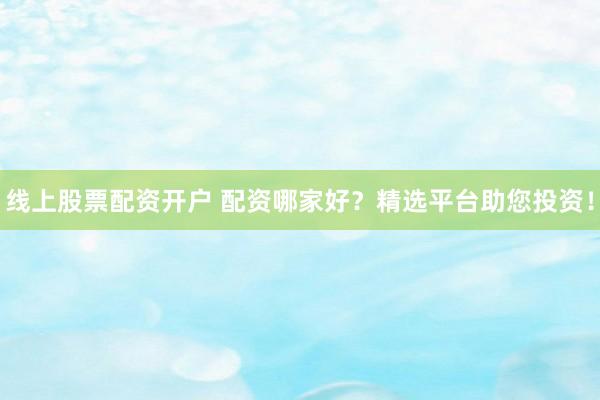 线上股票配资开户 配资哪家好？精选平台助您投资！