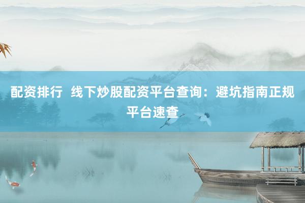 配资排行  线下炒股配资平台查询：避坑指南正规平台速查