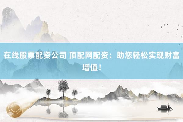 在线股票配资公司 顶配网配资:助您轻松实现财富增值!