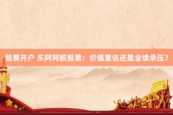 股票开户 东阿阿胶股票：价值重估还是业绩承压？