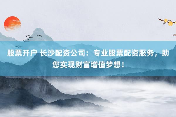 股票开户 长沙配资公司：专业股票配资服务，助您实现财富增值梦想！