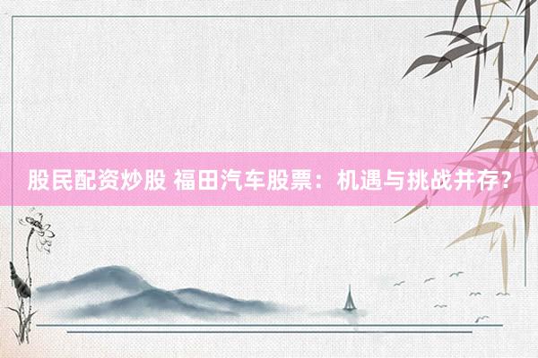 股民配资炒股 福田汽车股票：机遇与挑战并存？