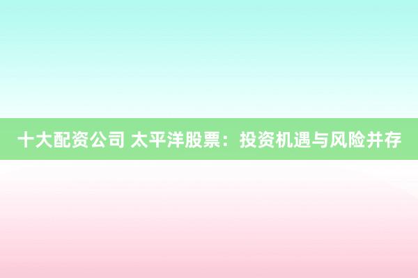 十大配资公司 太平洋股票：投资机遇与风险并存