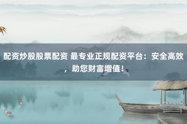 配资炒股股票配资 最专业正规配资平台：安全高效，助您财富增值！