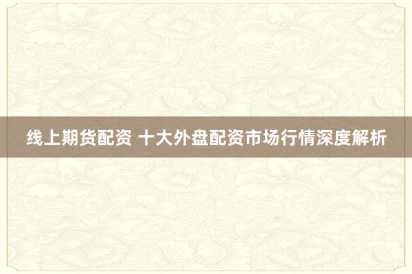 线上期货配资 十大外盘配资市场行情深度解析
