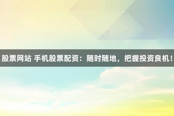 股票网站 手机股票配资：随时随地，把握投资良机！