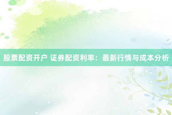 股票配资开户 证券配资利率：最新行情与成本分析