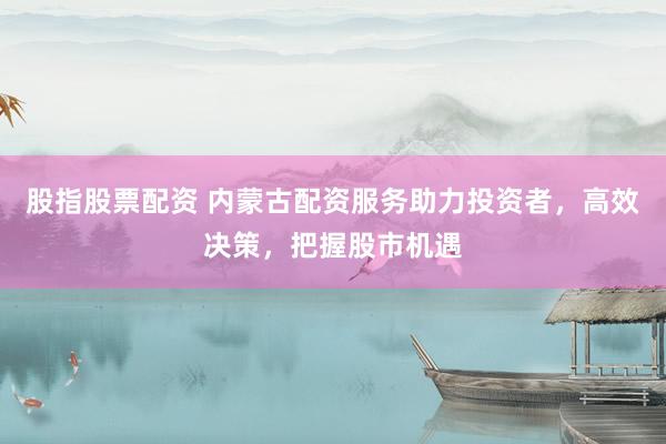 股指股票配资 内蒙古配资服务助力投资者，高效决策，把握股市机遇