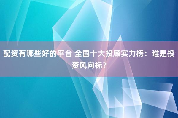 配资有哪些好的平台 全国十大投顾实力榜:谁是投资风向标?