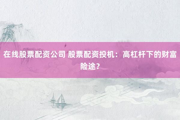 在线股票配资公司 股票配资投机：高杠杆下的财富险途？