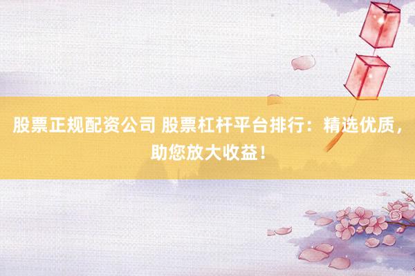 股票正规配资公司 股票杠杆平台排行：精选优质，助您放大收益！