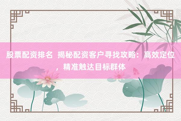 股票配资排名  揭秘配资客户寻找攻略：高效定位，精准触达目标群体