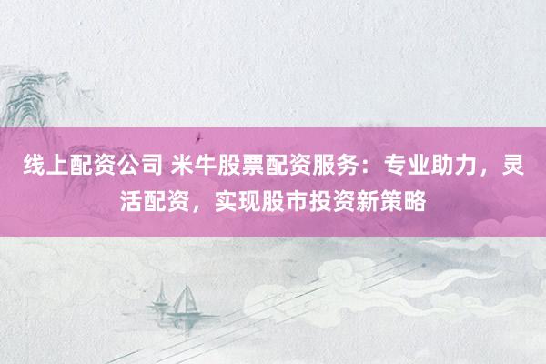 线上配资公司 米牛股票配资服务：专业助力，灵活配资，实现股市投资新策略