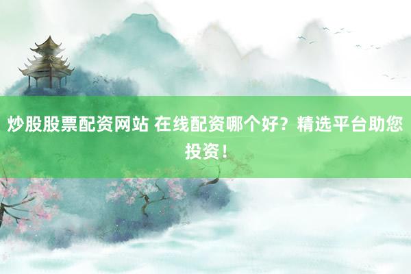 炒股股票配资网站 在线配资哪个好？精选平台助您投资！