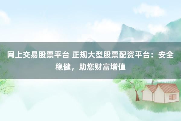 网上交易股票平台 正规大型股票配资平台：安全稳健，助您财富增值