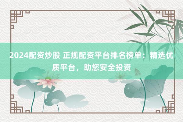 2024配资炒股 正规配资平台排名榜单：精选优质平台，助您安全投资