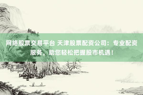 网络股票交易平台 天津股票配资公司：专业配资服务，助您轻松把握股市机遇！