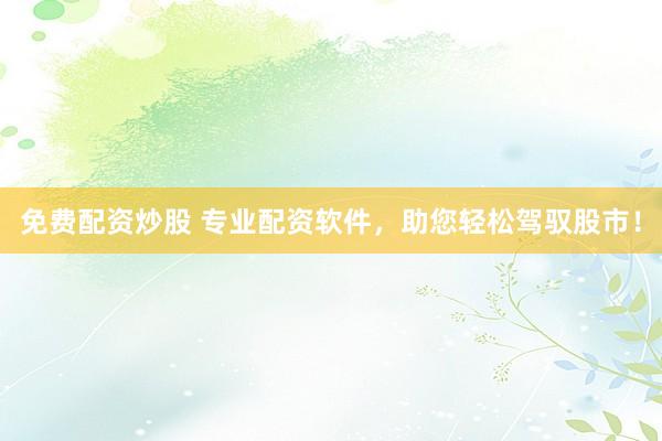 免费配资炒股 专业配资软件，助您轻松驾驭股市！