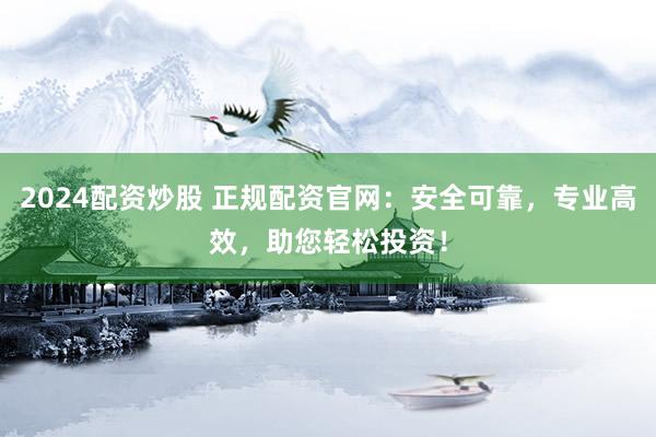 2024配资炒股 正规配资官网:安全可靠,专业高效,助您轻松投资!