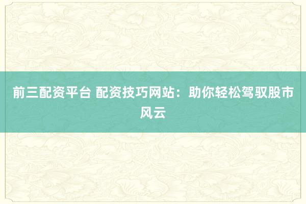 前三配资平台 配资技巧网站：助你轻松驾驭股市风云