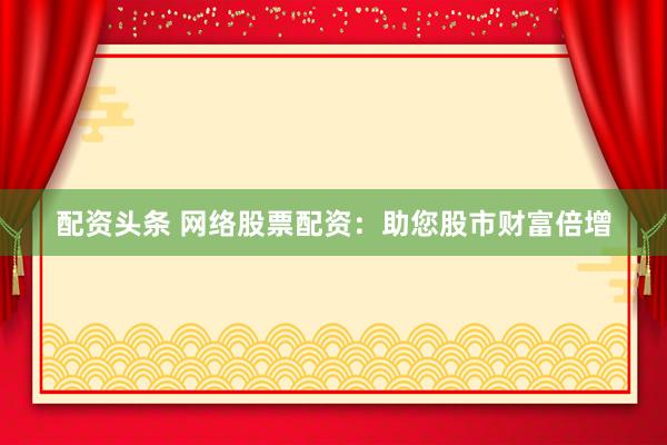 配资头条 网络股票配资：助您股市财富倍增