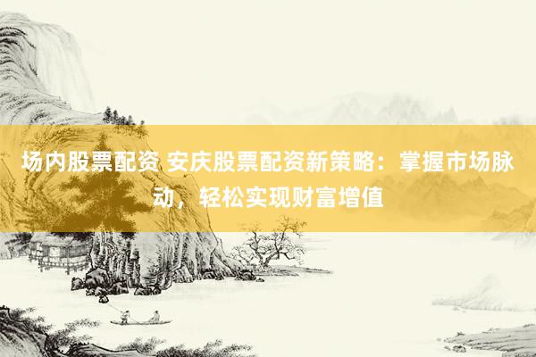场内股票配资 安庆股票配资新策略：掌握市场脉动，轻松实现财富增值