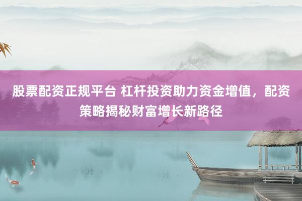 股票配资正规平台 杠杆投资助力资金增值，配资策略揭秘财富增长新路径
