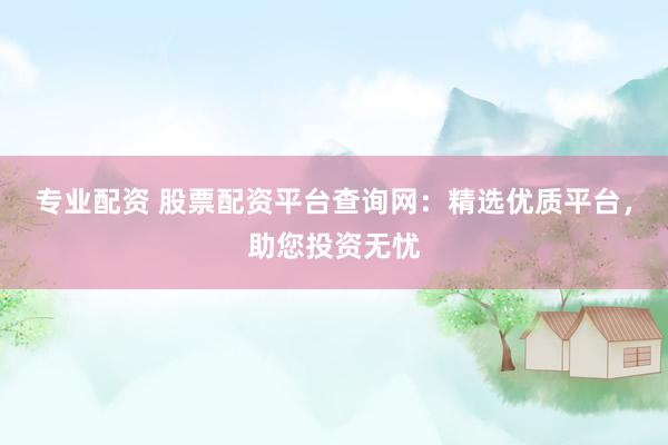 专业配资 股票配资平台查询网：精选优质平台，助您投资无忧