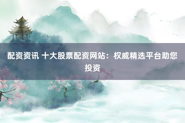 配资资讯 十大股票配资网站：权威精选平台助您投资
