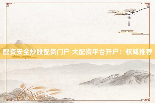 配资安全炒股配资门户 大配资平台开户：权威推荐