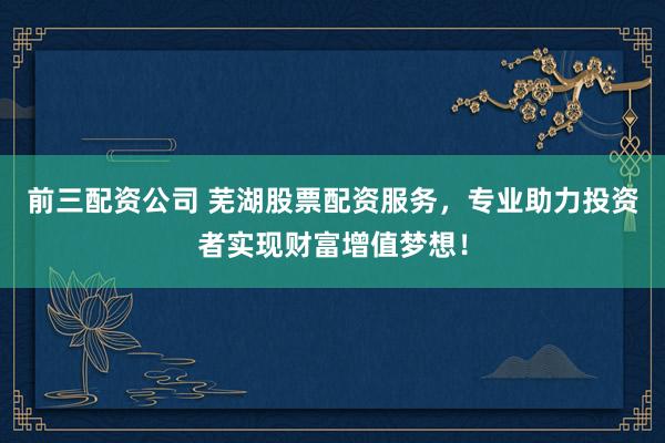 前三配资公司 芜湖股票配资服务，专业助力投资者实现财富增值梦想！