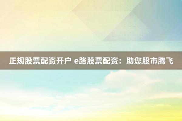 正规股票配资开户 e路股票配资：助您股市腾飞