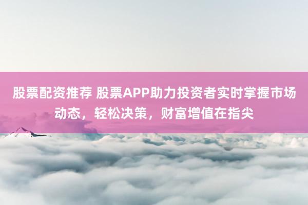 股票配资推荐 股票APP助力投资者实时掌握市场动态，轻松决策，财富增值在指尖
