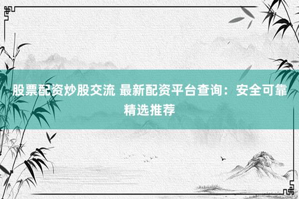 股票配资炒股交流 最新配资平台查询：安全可靠精选推荐