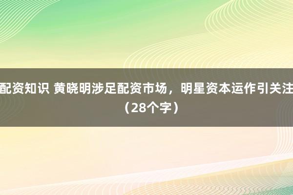 配资知识 黄晓明涉足配资市场，明星资本运作引关注 （28个字）