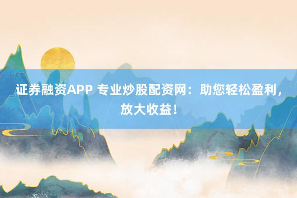 证券融资APP 专业炒股配资网：助您轻松盈利，放大收益！