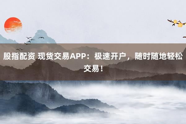 股指配资 现货交易APP：极速开户，随时随地轻松交易！