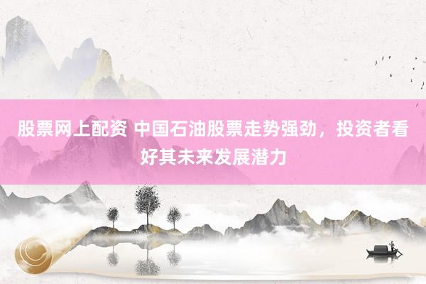 股票网上配资 中国石油股票走势强劲，投资者看好其未来发展潜力