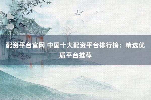 配资平台官网 中国十大配资平台排行榜：精选优质平台推荐