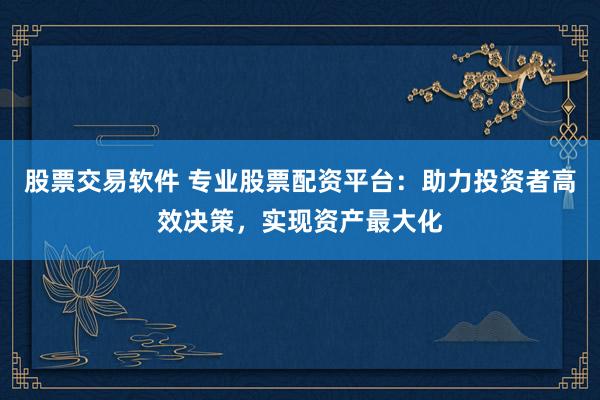 股票交易软件 专业股票配资平台：助力投资者高效决策，实现资产最大化