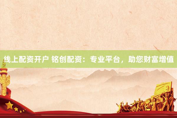 线上配资开户 铭创配资：专业平台，助您财富增值