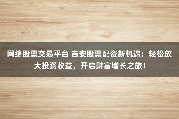 网络股票交易平台 吉安股票配资新机遇：轻松放大投资收益，开启财富增长之旅！
