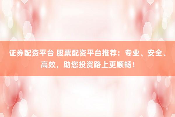 证券配资平台 股票配资平台推荐：专业、安全、高效，助您投资路上更顺畅！