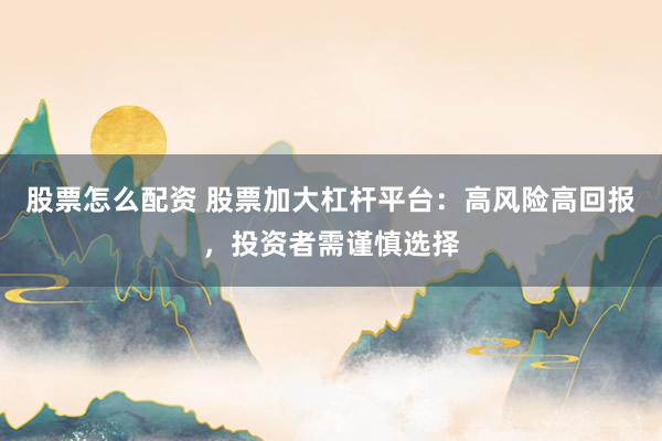 股票怎么配资 股票加大杠杆平台：高风险高回报，投资者需谨慎选择