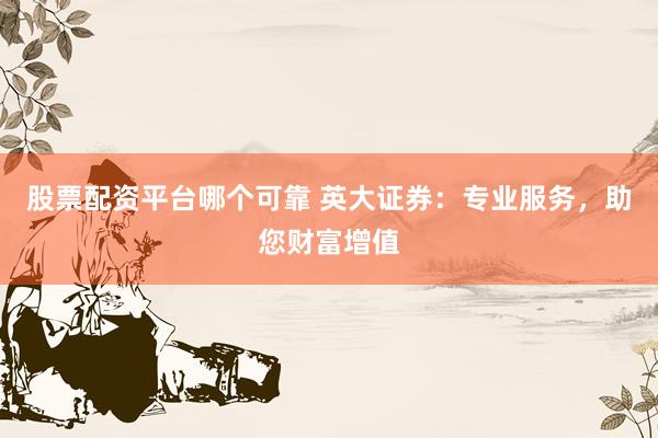 股票配资平台哪个可靠 英大证券：专业服务，助您财富增值