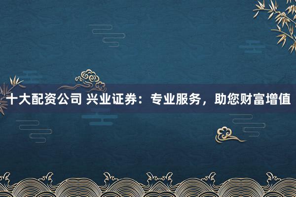 十大配资公司 兴业证券：专业服务，助您财富增值