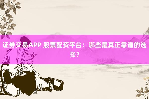 证券交易APP 股票配资平台：哪些是真正靠谱的选择？