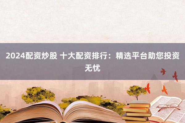 2024配资炒股 十大配资排行：精选平台助您投资无忧