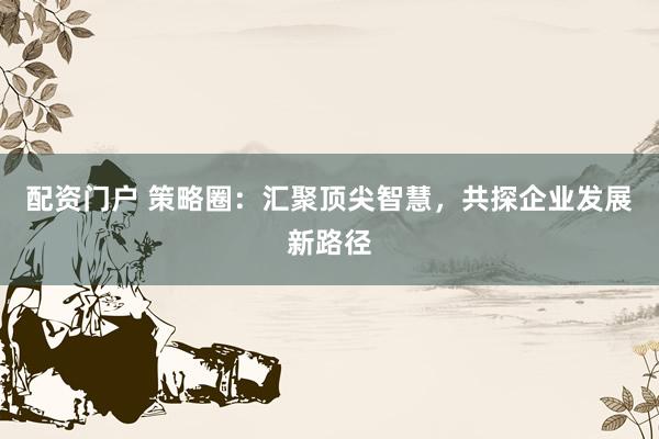 配资门户 策略圈：汇聚顶尖智慧，共探企业发展新路径