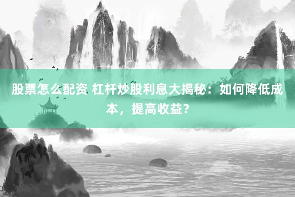 股票怎么配资 杠杆炒股利息大揭秘：如何降低成本，提高收益？